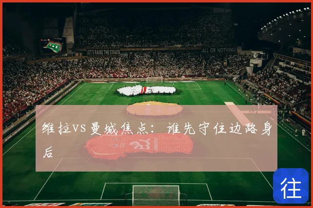 维拉vs曼城焦点：谁先守住边路身后